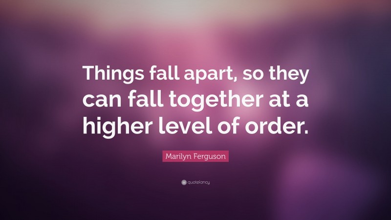 Marilyn Ferguson Quote: “Things fall apart, so they can fall together at a higher level of order.”