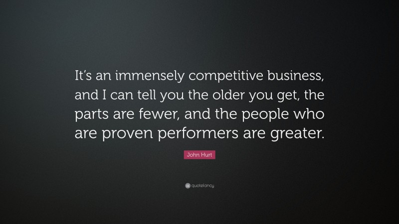 John Hurt Quote: “It’s an immensely competitive business, and I can tell you the older you get, the parts are fewer, and the people who are proven performers are greater.”