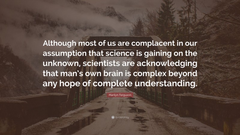 Marilyn Ferguson Quote: “Although most of us are complacent in our assumption that science is gaining on the unknown, scientists are acknowledging that man’s own brain is complex beyond any hope of complete understanding.”