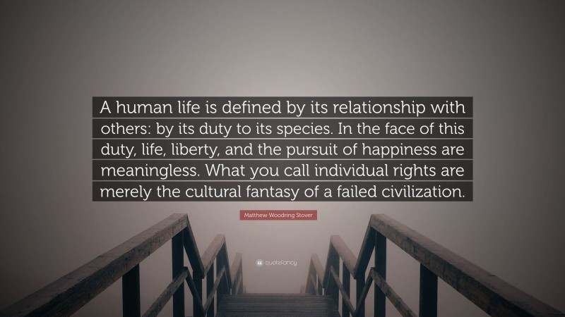 Matthew Woodring Stover Quote: “A human life is defined by its relationship with others: by its duty to its species. In the face of this duty, life, liberty, and the pursuit of happiness are meaningless. What you call individual rights are merely the cultural fantasy of a failed civilization.”