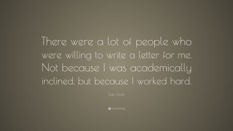 Sam Smith Quote: “There were a lot of people who were willing to write a letter for me. Not because I was academically inclined, but because I worked hard.”