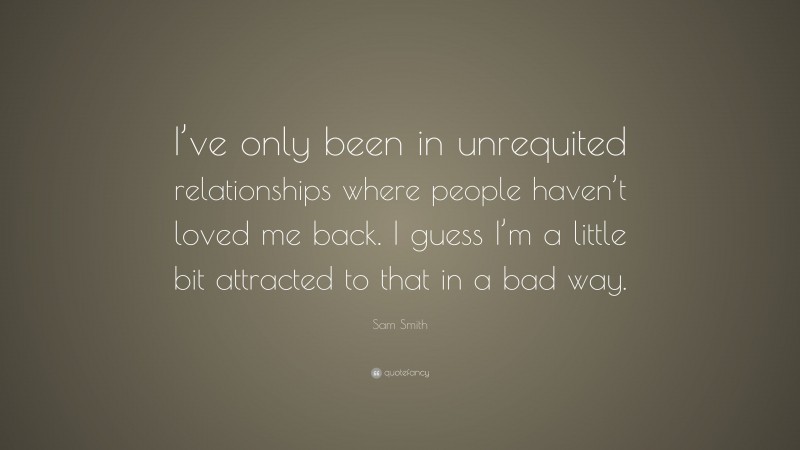 Sam Smith Quote: “I’ve only been in unrequited relationships where people haven’t loved me back. I guess I’m a little bit attracted to that in a bad way.”