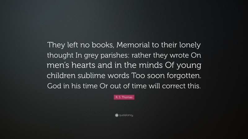 R. S. Thomas Quote: “They left no books, Memorial to their lonely thought In grey parishes: rather they wrote On men’s hearts and in the minds Of young children sublime words Too soon forgotten. God in his time Or out of time will correct this.”