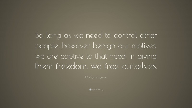 Marilyn Ferguson Quote: “So long as we need to control other people, however benign our motives, we are captive to that need. In giving them freedom, we free ourselves.”