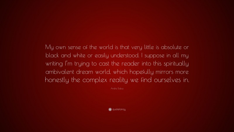 Andre Dubus Quote: “My own sense of the world is that very little is absolute or black and white or easily understood. I suppose in all my writing I’m trying to cast the reader into this spiritually ambivalent dream world, which hopefully mirrors more honestly the complex reality we find ourselves in.”