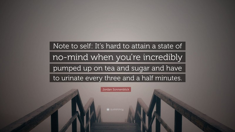 Jordan Sonnenblick Quote: “Note to self: It’s hard to attain a state of no-mind when you’re incredibly pumped up on tea and sugar and have to urinate every three and a half minutes.”