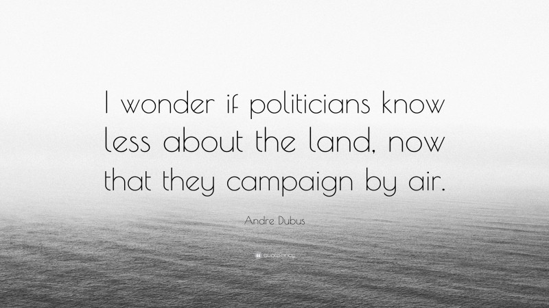 Andre Dubus Quote: “I wonder if politicians know less about the land, now that they campaign by air.”