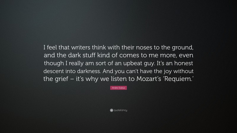 Andre Dubus Quote: “I feel that writers think with their noses to the ground, and the dark stuff kind of comes to me more, even though I really am sort of an upbeat guy. It’s an honest descent into darkness. And you can’t have the joy without the grief – it’s why we listen to Mozart’s ‘Requiem.’”