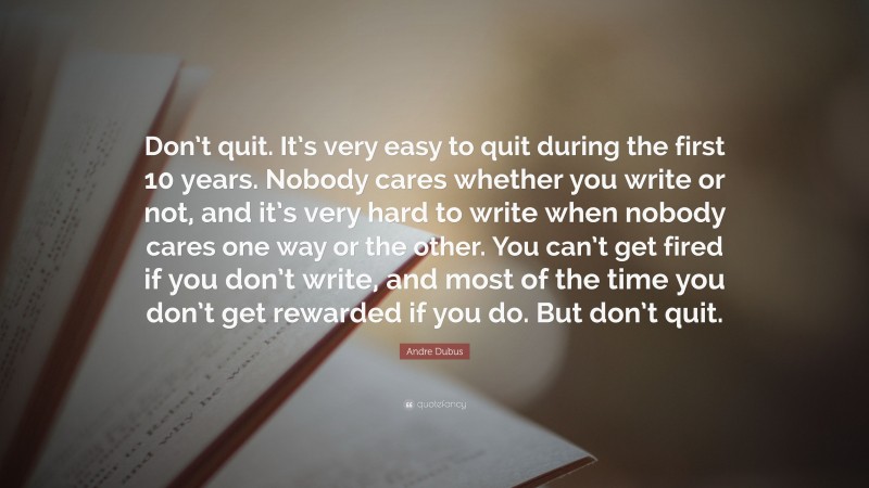 Andre Dubus Quote: “Don’t quit. It’s very easy to quit during the first 10 years. Nobody cares whether you write or not, and it’s very hard to write when nobody cares one way or the other. You can’t get fired if you don’t write, and most of the time you don’t get rewarded if you do. But don’t quit.”