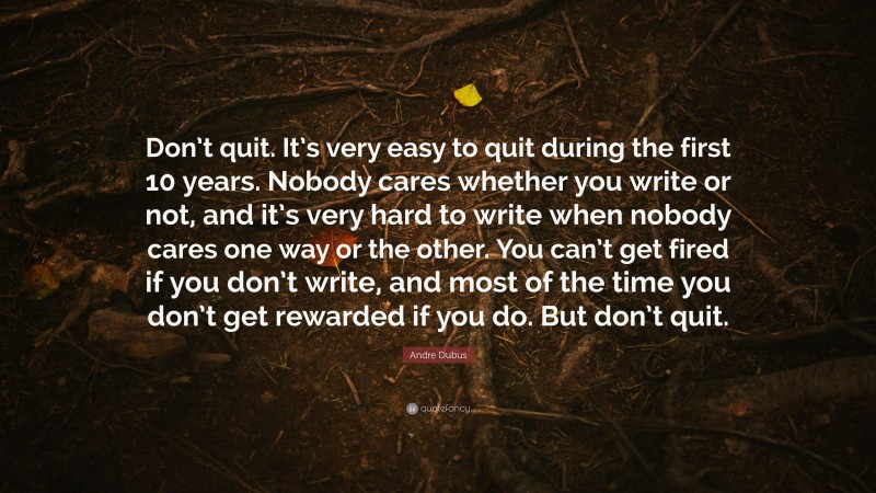 Andre Dubus Quote: “Don’t quit. It’s very easy to quit during the first 10 years. Nobody cares whether you write or not, and it’s very hard to write when nobody cares one way or the other. You can’t get fired if you don’t write, and most of the time you don’t get rewarded if you do. But don’t quit.”