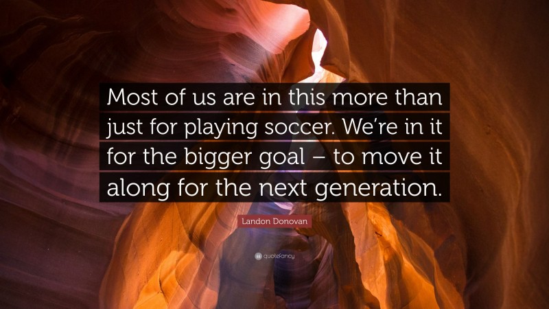 Landon Donovan Quote: “Most of us are in this more than just for playing soccer. We’re in it for the bigger goal – to move it along for the next generation.”