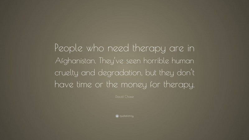David Chase Quote: “People who need therapy are in Afghanistan. They’ve seen horrible human cruelty and degradation, but they don’t have time or the money for therapy.”