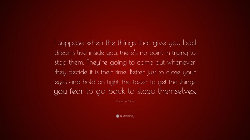 Cameron Dokey Quote: “I suppose when the things that give you bad dreams live inside you, there’s no point in trying to stop them. They’re going to come out whenever they decide it is their time. Better just to close your eyes and hold on tight, the faster to get the things you fear to go back to sleep themselves.”