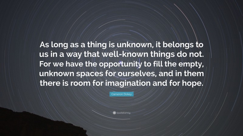 Cameron Dokey Quote: “As long as a thing is unknown, it belongs to us in a way that well-known things do not. For we have the opportunity to fill the empty, unknown spaces for ourselves, and in them there is room for imagination and for hope.”