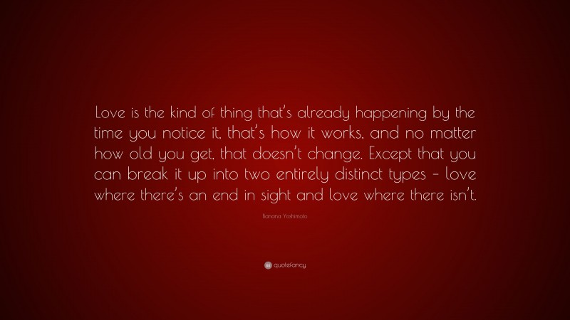 Banana Yoshimoto Quote: “Love is the kind of thing that’s already happening by the time you notice it, that’s how it works, and no matter how old you get, that doesn’t change. Except that you can break it up into two entirely distinct types – love where there’s an end in sight and love where there isn’t.”