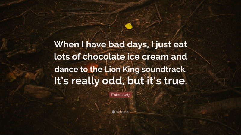 Blake Lively Quote: “When I have bad days, I just eat lots of chocolate ice cream and dance to the Lion King soundtrack. It’s really odd, but it’s true.”