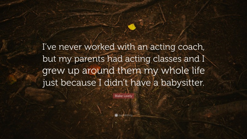Blake Lively Quote: “I’ve never worked with an acting coach, but my parents had acting classes and I grew up around them my whole life just because I didn’t have a babysitter.”