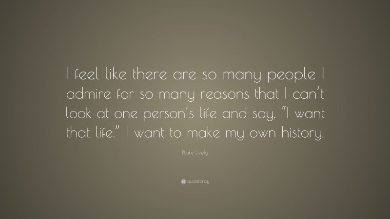 Blake Lively Quote: “I feel like there are so many people I admire for so many reasons that I can’t look at one person’s life and say, “I want that life.” I want to make my own history.”