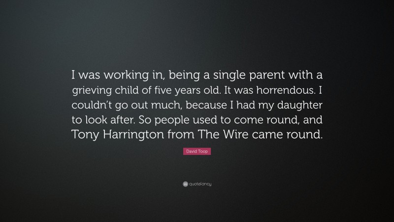 David Toop Quote: “I was working in, being a single parent with a grieving child of five years old. It was horrendous. I couldn’t go out much, because I had my daughter to look after. So people used to come round, and Tony Harrington from The Wire came round.”
