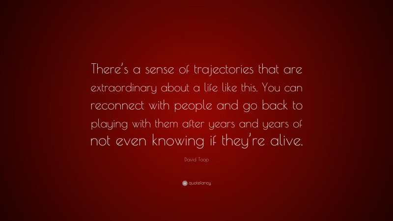 David Toop Quote: “There’s a sense of trajectories that are extraordinary about a life like this. You can reconnect with people and go back to playing with them after years and years of not even knowing if they’re alive.”