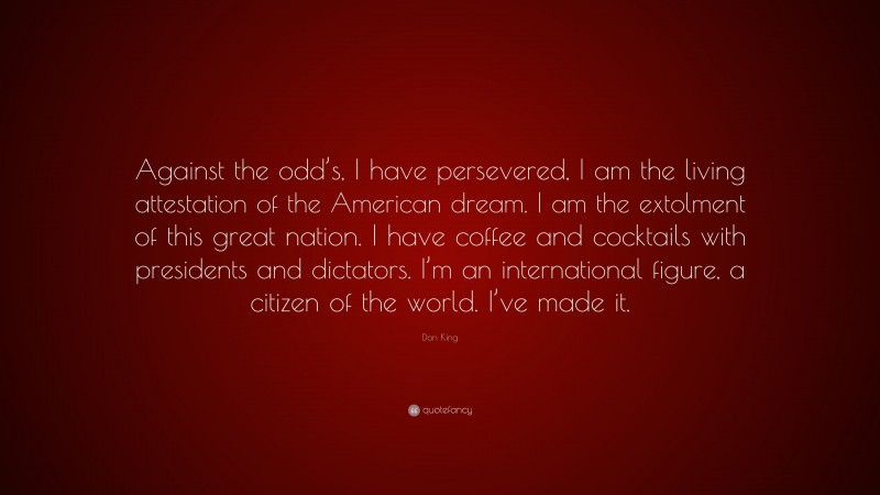 Don King Quote: “Against the odd’s, I have persevered, I am the living attestation of the American dream. I am the extolment of this great nation. I have coffee and cocktails with presidents and dictators. I’m an international figure, a citizen of the world. I’ve made it.”
