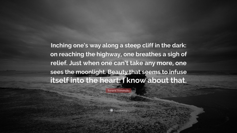 Banana Yoshimoto Quote: “Inching one’s way along a steep cliff in the dark: on reaching the highway, one breathes a sigh of relief. Just when one can’t take any more, one sees the moonlight. Beauty that seems to infuse itself into the heart: I know about that.”