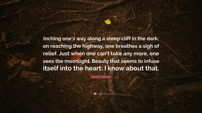 Banana Yoshimoto Quote: “Inching one’s way along a steep cliff in the dark: on reaching the highway, one breathes a sigh of relief. Just when one can’t take any more, one sees the moonlight. Beauty that seems to infuse itself into the heart: I know about that.”