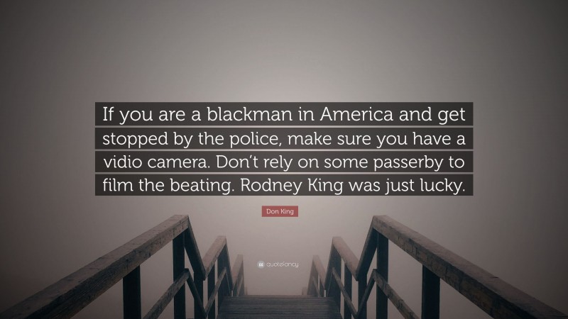 Don King Quote: “If you are a blackman in America and get stopped by the police, make sure you have a vidio camera. Don’t rely on some passerby to film the beating. Rodney King was just lucky.”
