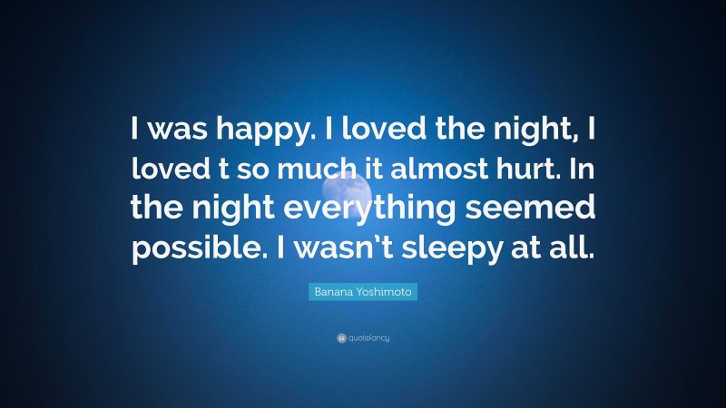 Banana Yoshimoto Quote: “I was happy. I loved the night, I loved t so much it almost hurt. In the night everything seemed possible. I wasn’t sleepy at all.”