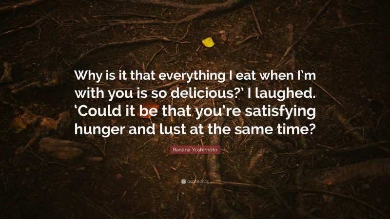 Banana Yoshimoto Quote: “Why is it that everything I eat when I’m with you is so delicious?’ I laughed. ‘Could it be that you’re satisfying hunger and lust at the same time?”