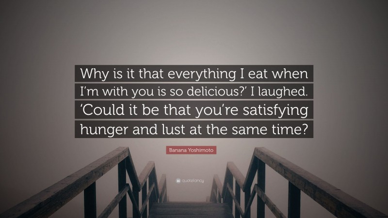 Banana Yoshimoto Quote: “Why is it that everything I eat when I’m with you is so delicious?’ I laughed. ‘Could it be that you’re satisfying hunger and lust at the same time?”
