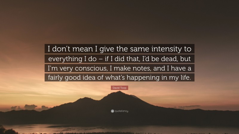 David Toop Quote: “I don’t mean I give the same intensity to everything I do – if I did that, I’d be dead, but I’m very conscious, I make notes, and I have a fairly good idea of what’s happening in my life.”
