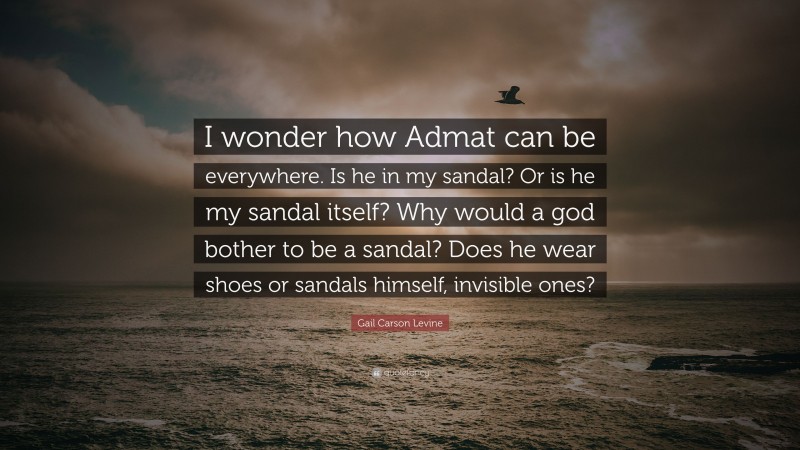 Gail Carson Levine Quote: “I wonder how Admat can be everywhere. Is he in my sandal? Or is he my sandal itself? Why would a god bother to be a sandal? Does he wear shoes or sandals himself, invisible ones?”