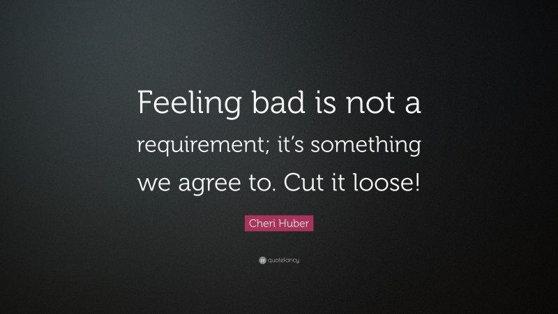 Cheri Huber Quote: “Feeling bad is not a requirement; it’s something we agree to. Cut it loose!”