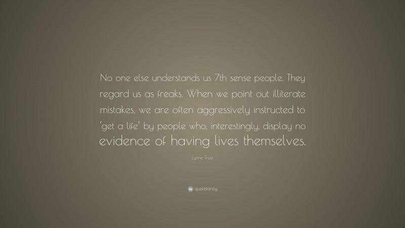 Lynne Truss Quote: “No one else understands us 7th sense people. They regard us as freaks. When we point out illiterate mistakes, we are often aggressively instructed to ‘get a life’ by people who, interestingly, display no evidence of having lives themselves.”