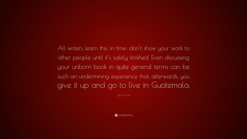 Lynne Truss Quote: “All writers learn this, in time: don’t show your work to other people until it’s safely finished. Even discussing your unborn book in quite general terms can be such an undermining experience that, afterwards, you give it up and go to live in Guatemala.”