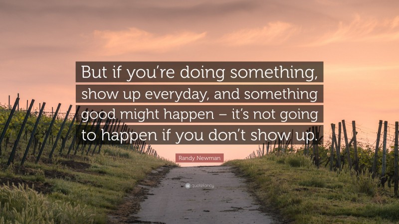 Randy Newman Quote: “But if you’re doing something, show up everyday, and something good might happen – it’s not going to happen if you don’t show up.”