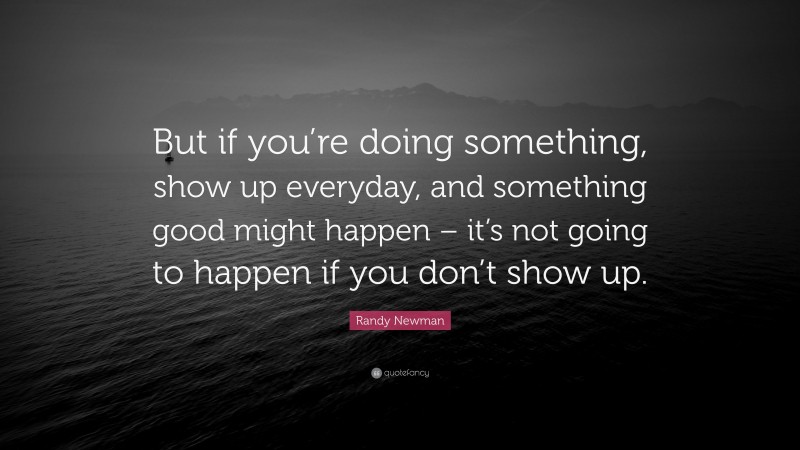 Randy Newman Quote: “But if you’re doing something, show up everyday, and something good might happen – it’s not going to happen if you don’t show up.”