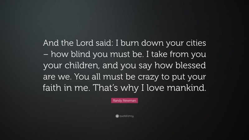 Randy Newman Quote: “And the Lord said: I burn down your cities – how blind you must be. I take from you your children, and you say how blessed are we. You all must be crazy to put your faith in me. That’s why I love mankind.”