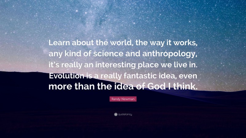 Randy Newman Quote: “Learn about the world, the way it works, any kind of science and anthropology, it’s really an interesting place we live in. Evolution is a really fantastic idea, even more than the idea of God I think.”
