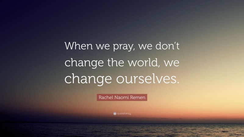 Rachel Naomi Remen Quote: “When we pray, we don’t change the world, we change ourselves.”