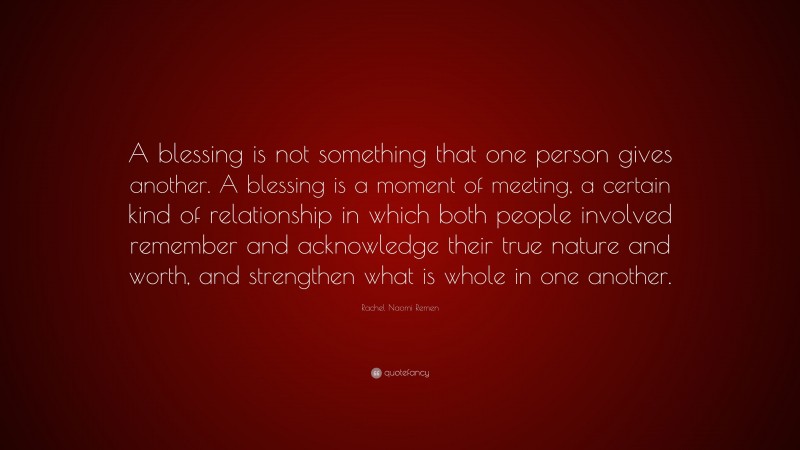 Rachel Naomi Remen Quote: “A blessing is not something that one person gives another. A blessing is a moment of meeting, a certain kind of relationship in which both people involved remember and acknowledge their true nature and worth, and strengthen what is whole in one another.”