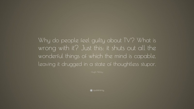 Hugh Nibley Quote: “Why do people feel guilty about TV? What is wrong with it? Just this: it shuts out all the wonderful things of which the mind is capable, leaving it drugged in a state of thoughtless stupor.”