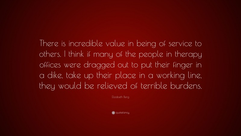 Elizabeth Berg Quote: “There is incredible value in being of service to others. I think if many of the people in therapy offices were dragged out to put their finger in a dike, take up their place in a working line, they would be relieved of terrible burdens.”