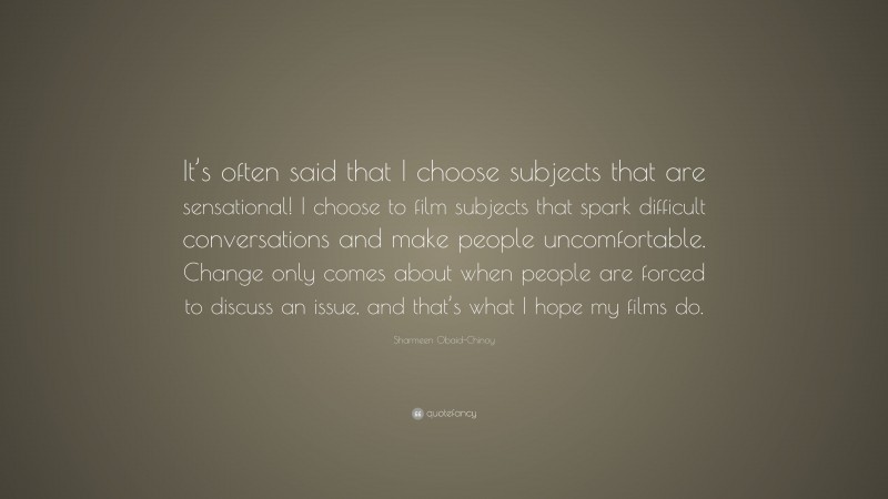 Sharmeen Obaid-Chinoy Quote: “It’s often said that I choose subjects that are sensational! I choose to film subjects that spark difficult conversations and make people uncomfortable. Change only comes about when people are forced to discuss an issue, and that’s what I hope my films do.”