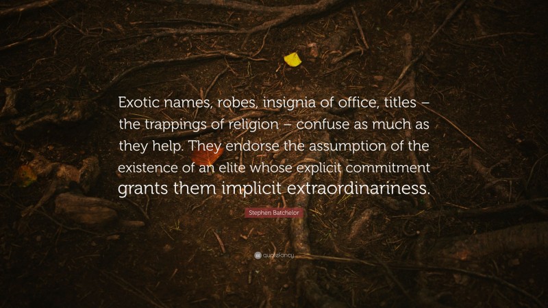 Stephen Batchelor Quote: “Exotic names, robes, insignia of office, titles – the trappings of religion – confuse as much as they help. They endorse the assumption of the existence of an elite whose explicit commitment grants them implicit extraordinariness.”