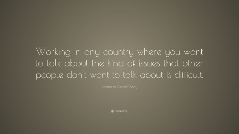 Sharmeen Obaid-Chinoy Quote: “Working in any country where you want to talk about the kind of issues that other people don’t want to talk about is difficult.”
