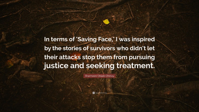 Sharmeen Obaid-Chinoy Quote: “In terms of ‘Saving Face,’ I was inspired by the stories of survivors who didn’t let their attacks stop them from pursuing justice and seeking treatment.”