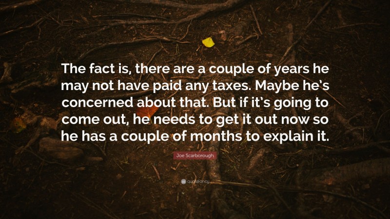 Joe Scarborough Quote: “The fact is, there are a couple of years he may not have paid any taxes. Maybe he’s concerned about that. But if it’s going to come out, he needs to get it out now so he has a couple of months to explain it.”