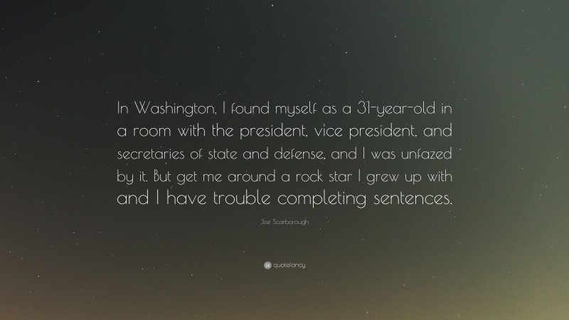 Joe Scarborough Quote: “In Washington, I found myself as a 31-year-old in a room with the president, vice president, and secretaries of state and defense, and I was unfazed by it. But get me around a rock star I grew up with and I have trouble completing sentences.”